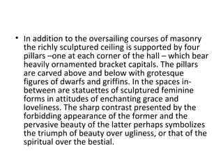 • In addition to the oversailing courses of masonry
the richly sculptured ceiling is supported by four
pillars –one at each corner of the hall – which bear
heavily ornamented bracket capitals. The pillars
are carved above and below with grotesque
figures of dwarfs and griffins. In the spaces in-
between are statuettes of sculptured feminine
forms in attitudes of enchanting grace and
loveliness. The sharp contrast presented by the
forbidding appearance of the former and the
pervasive beauty of the latter perhaps symbolizes
the triumph of beauty over ugliness, or that of the
spiritual over the bestial.
 