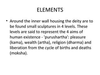 ELEMENTS
• Around the inner wall housing the deity are to
be found small sculptures in 4 levels. These
levels are said to represent the 4 aims of
human existence - 'purushartha': pleasure
(kama), wealth (artha), religion (dharma) and
liberation from the cycle of births and deaths
(moksha).
 