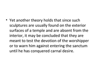 • Yet another theory holds that since such
sculptures are usually found on the exterior
surfaces of a temple and are absent from the
interior, it may be concluded that they are
meant to test the devotion of the worshipper
or to warn him against entering the sanctum
until he has conquered carnal desire.
 