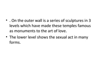 • . On the outer wall is a series of sculptures in 3
levels which have made these temples famous
as monuments to the art of love.
• The lower level shows the sexual act in many
forms.
 