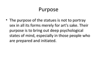 Purpose
• The purpose of the statues is not to portray
sex in all its forms merely for art's sake. Their
purpose is to bring out deep psychological
states of mind, especially in those people who
are prepared and initiated.
 