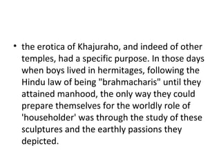 • the erotica of Khajuraho, and indeed of other
temples, had a specific purpose. In those days
when boys lived in hermitages, following the
Hindu law of being "brahmacharis" until they
attained manhood, the only way they could
prepare themselves for the worldly role of
'householder' was through the study of these
sculptures and the earthly passions they
depicted.
 