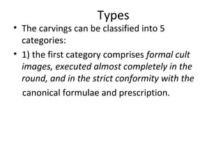 Types
• The carvings can be classified into 5
categories:
• 1) the first category comprises formal cult
images, executed almost completely in the
round, and in the strict conformity with the
canonical formulae and prescription.
 