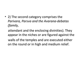 • 2) The second category comprises the
Parivara, Parsva and the Avarana-debatas
(family,
attendant and the enclosing divinities). They
appear in the niches or are figured against the
walls of the temples and are executed either
on the round or in high and medium relief.
 