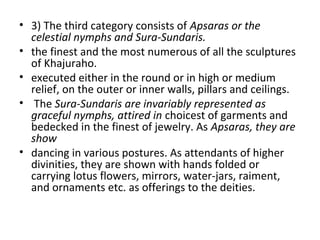 • 3) The third category consists of Apsaras or the
celestial nymphs and Sura-Sundaris.
• the finest and the most numerous of all the sculptures
of Khajuraho.
• executed either in the round or in high or medium
relief, on the outer or inner walls, pillars and ceilings.
• The Sura-Sundaris are invariably represented as
graceful nymphs, attired in choicest of garments and
bedecked in the finest of jewelry. As Apsaras, they are
show
• dancing in various postures. As attendants of higher
divinities, they are shown with hands folded or
carrying lotus flowers, mirrors, water-jars, raiment,
and ornaments etc. as offerings to the deities.
 