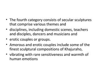 • The fourth category consists of secular sculptures
that comprise various themes and
• disciplines, including domestic scenes, teachers
and disciples, dancers and musicians and
• erotic couples or groups.
• Amorous and erotic couples include some of the
finest sculptural compositions of Khajuraho,
• vibrating with rare sensitiveness and warmth of
human emotions
 