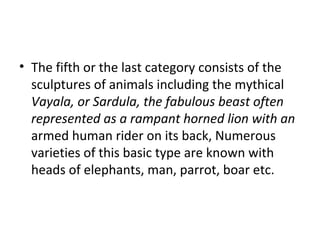 • The fifth or the last category consists of the
sculptures of animals including the mythical
Vayala, or Sardula, the fabulous beast often
represented as a rampant horned lion with an
armed human rider on its back, Numerous
varieties of this basic type are known with
heads of elephants, man, parrot, boar etc.
 