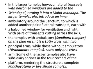 • In the larger temples however lateral transepts
with balconied windows are added to the
• ‘Mandapa’, turning it into a Maha-mandapa. The
larger temples also introduce an inner
• ambulatory around the Sanctum, to which is
added another pair of lateral transepts, each with
• a balconied window for ventilation and light.
With pairs of transepts cutting across the axis,
• the temples with ambulatory (Sandhara temples)
on the plan resemble a Latin cross with two
• principal arms, while those without ambulatory
(Nirandahara temples), show only one cross
• arm. Some of the larger temples also have
subsidiary shrines in the four corners of the
• platform, rendering the structure a complete
Panchayatana or five shrine complex.
 