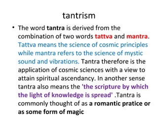 tantrism
• The word tantra is derived from the
combination of two words tattva and mantra.
Tattva means the science of cosmic principles
while mantra refers to the science of mystic
sound and vibrations. Tantra therefore is the
application of cosmic sciences with a view to
attain spiritual ascendancy. In another sense
tantra also means the 'the scripture by which
the light of knowledge is spread' .Tantra is
commonly thought of as a romantic pratice or
as some form of magic
 
