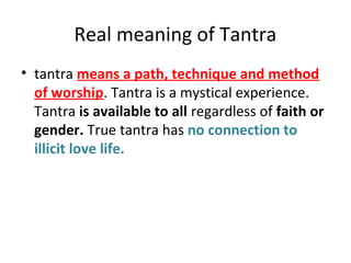 Real meaning of Tantra
• tantra means a path, technique and method
of worship. Tantra is a mystical experience.
Tantra is available to all regardless of faith or
gender. True tantra has no connection to
illicit love life.
 