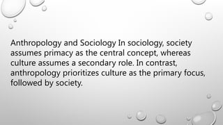 Anthropology and Sociology In sociology, society
assumes primacy as the central concept, whereas
culture assumes a secondary role. In contrast,
anthropology prioritizes culture as the primary focus,
followed by society.
 