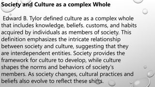 Society and Culture as a complex Whole
Edward B. Tylor defined culture as a complex whole
that includes knowledge, beliefs. customs, and habits
acquired by individuals as members of society. This
definition emphasizes the intricate relationship
between society and culture, suggesting that they
are interdependent entities. Society provides the
framework for culture to develop, while culture
shapes the norms and behaviors of society's
members. As society changes, cultural practices and
beliefs also evolve to reflect these shifts.
 