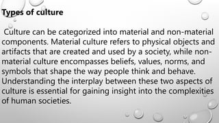 Types of culture
Culture can be categorized into material and non-material
components. Material culture refers to physical objects and
artifacts that are created and used by a society, while non-
material culture encompasses beliefs, values, norms, and
symbols that shape the way people think and behave.
Understanding the interplay between these two aspects of
culture is essential for gaining insight into the complexities
of human societies.
 
