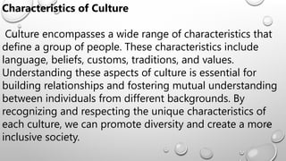 Characteristics of Culture
Culture encompasses a wide range of characteristics that
define a group of people. These characteristics include
language, beliefs, customs, traditions, and values.
Understanding these aspects of culture is essential for
building relationships and fostering mutual understanding
between individuals from different backgrounds. By
recognizing and respecting the unique characteristics of
each culture, we can promote diversity and create a more
inclusive society.
 