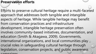 Preservation efforts
Efforts to preserve cultural heritage require a multi-faceted
approach that addresses both tangible and intangible
aspects of heritage. While tangible heritage may benefit
from conservation practices and infrastructure
development, intangible heritage preservation often
involves community-based initiatives, documentation, and
education (Smith & Akagawa, 2009). Governments,
international organizations, and local communities play
crucial roles in safeguarding cultural heritage through
legislation, conservation projects, and public awareness
 