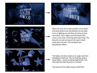 After this shot, the screen quickly cuts to black
and what looks to be shortbread cut outs take
turns in lighting up until they all come on (see
next shot). This is again synchronised to the
music as we hear a chiming with each show. The
biscuits are also turning on the spot in both
clock wise and anti. This enhances the
dizzy/dream effect.




The fades onto the screen at an angle and then
straightens itself out. This turning has quite a
dizzy effect – similar to being hypnotised. This
links with the idea that this is a dream.

This was the first 2.08 minutes of the film.
 