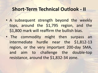 Short-Term Technical Outlook - II
• A subsequent strength beyond the weekly
tops, around the $1,795 region, and the
$1,800 mark will reaffirm the bullish bias.
• The commodity might then surpass an
intermediate hurdle near the $1,812-13
region, or the very important 200-day SMA,
and aim to challenge the double-top
resistance, around the $1,832-34 zone.
 