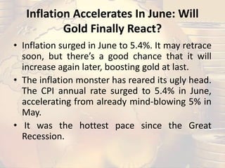 Inflation Accelerates In June: Will
Gold Finally React?
• Inflation surged in June to 5.4%. It may retrace
soon, but there’s a good chance that it will
increase again later, boosting gold at last.
• The inflation monster has reared its ugly head.
The CPI annual rate surged to 5.4% in June,
accelerating from already mind-blowing 5% in
May.
• It was the hottest pace since the Great
Recession.
 