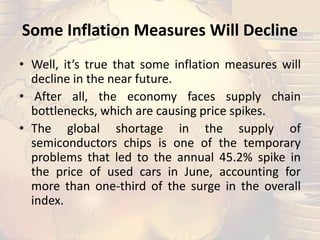 Some Inflation Measures Will Decline
• Well, it’s true that some inflation measures will
decline in the near future.
• After all, the economy faces supply chain
bottlenecks, which are causing price spikes.
• The global shortage in the supply of
semiconductors chips is one of the temporary
problems that led to the annual 45.2% spike in
the price of used cars in June, accounting for
more than one-third of the surge in the overall
index.
 