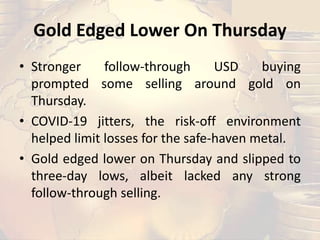 Gold Edged Lower On Thursday
• Stronger follow-through USD buying
prompted some selling around gold on
Thursday.
• COVID-19 jitters, the risk-off environment
helped limit losses for the safe-haven metal.
• Gold edged lower on Thursday and slipped to
three-day lows, albeit lacked any strong
follow-through selling.
 