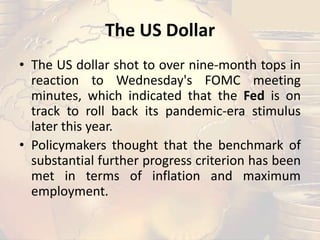 The US Dollar
• The US dollar shot to over nine-month tops in
reaction to Wednesday's FOMC meeting
minutes, which indicated that the Fed is on
track to roll back its pandemic-era stimulus
later this year.
• Policymakers thought that the benchmark of
substantial further progress criterion has been
met in terms of inflation and maximum
employment.
 