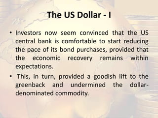 The US Dollar - I
• Investors now seem convinced that the US
central bank is comfortable to start reducing
the pace of its bond purchases, provided that
the economic recovery remains within
expectations.
• This, in turn, provided a goodish lift to the
greenback and undermined the dollar-
denominated commodity.
 