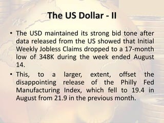 The US Dollar - II
• The USD maintained its strong bid tone after
data released from the US showed that Initial
Weekly Jobless Claims dropped to a 17-month
low of 348K during the week ended August
14.
• This, to a larger, extent, offset the
disappointing release of the Philly Fed
Manufacturing Index, which fell to 19.4 in
August from 21.9 in the previous month.
 
