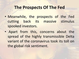 The Prospects Of The Fed
• Meanwhile, the prospects of the Fed
cutting back its massive stimulus
spooked investors.
• Apart from this, concerns about the
spread of the highly transmissible Delta
variant of the coronavirus took its toll on
the global risk sentiment.
 