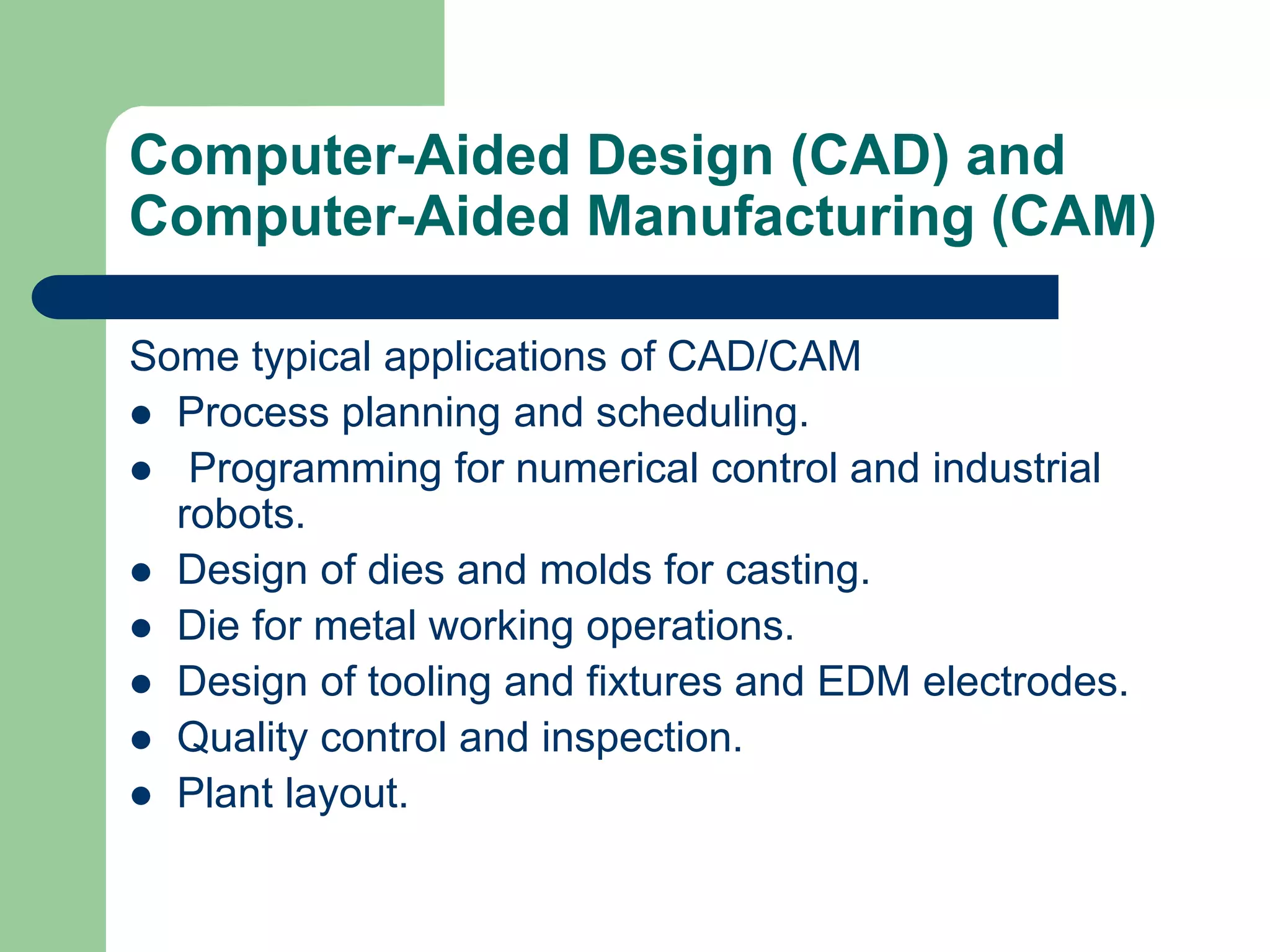Computer-Aided Design (CAD) and
Computer-Aided Manufacturing (CAM)
Some typical applications of CAD/CAM
 Process planning and scheduling.
 Programming for numerical control and industrial
robots.
 Design of dies and molds for casting.
 Die for metal working operations.
 Design of tooling and fixtures and EDM electrodes.
 Quality control and inspection.
 Plant layout.
 