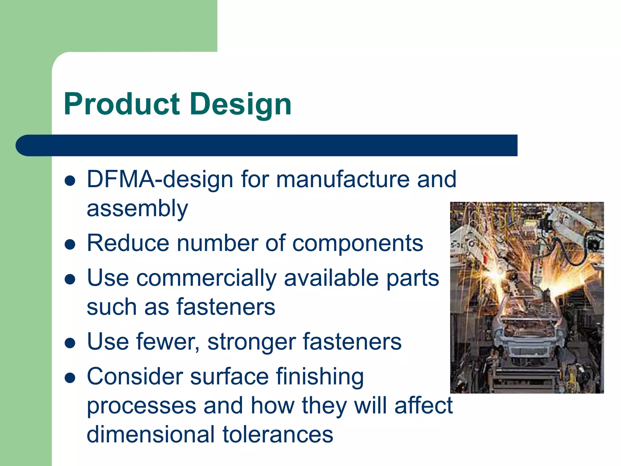 Product Design
 DFMA-design for manufacture and
assembly
 Reduce number of components
 Use commercially available parts
such as fasteners
 Use fewer, stronger fasteners
 Consider surface finishing
processes and how they will affect
dimensional tolerances
 