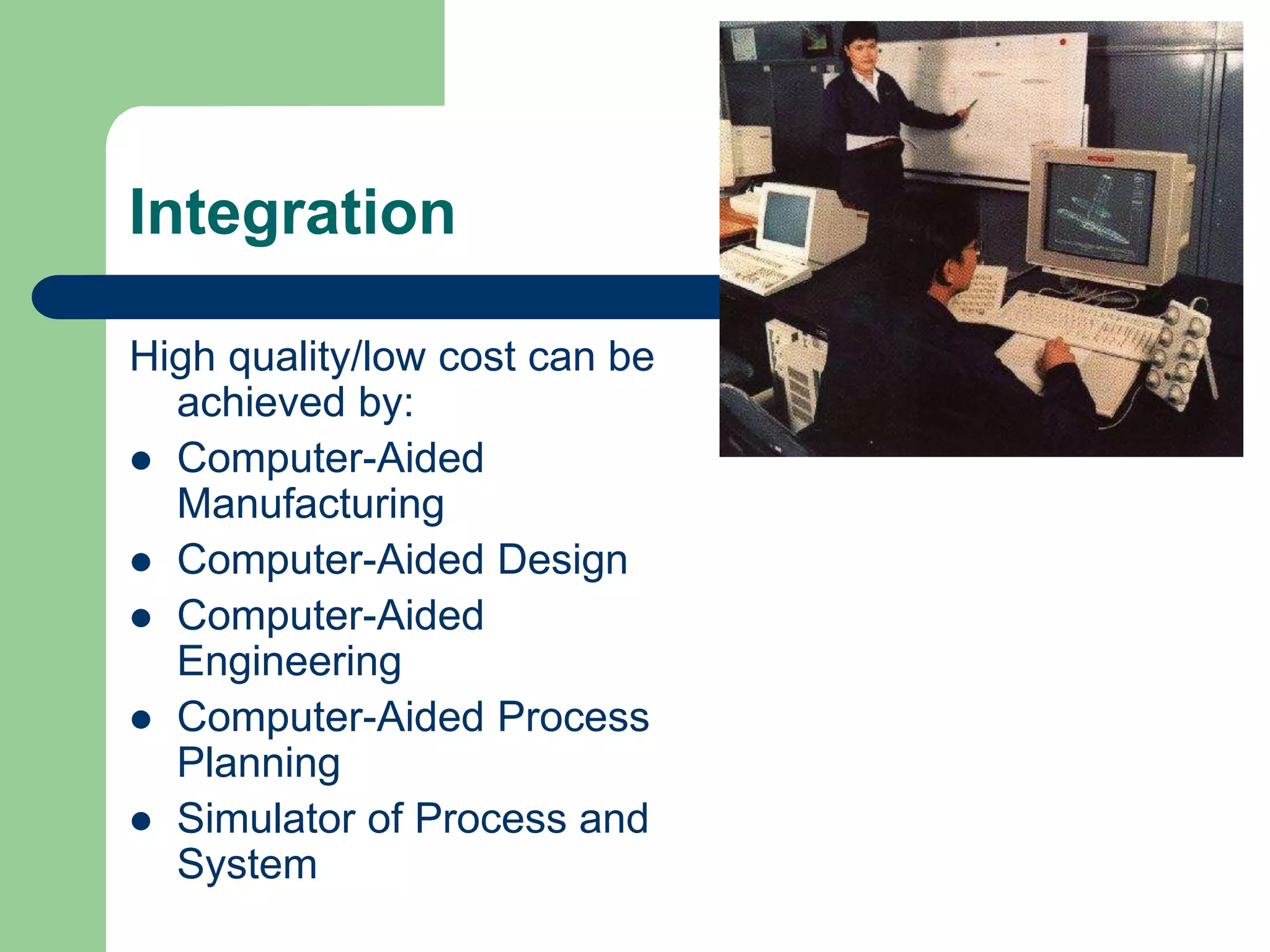 Integration
High quality/low cost can be
achieved by:
 Computer-Aided
Manufacturing
 Computer-Aided Design
 Computer-Aided
Engineering
 Computer-Aided Process
Planning
 Simulator of Process and
System
 