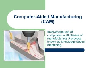 Computer-Aided Manufacturing
(CAM)
Involves the use of
computers in all phases of
manufacturing. A process
known as knowledge based
machining.
 