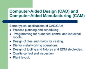 Computer-Aided Design (CAD) and
Computer-Aided Manufacturing (CAM)
Some typical applications of CAD/CAM
 Process planning and scheduling.
 Programming for numerical control and industrial
robots.
 Design of dies and molds for casting.
 Die for metal working operations.
 Design of tooling and fixtures and EDM electrodes.
 Quality control and inspection.
 Plant layout.
 