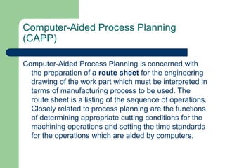 Computer-Aided Process Planning
(CAPP)
Computer-Aided Process Planning is concerned with
the preparation of a route sheet for the engineering
drawing of the work part which must be interpreted in
terms of manufacturing process to be used. The
route sheet is a listing of the sequence of operations.
Closely related to process planning are the functions
of determining appropriate cutting conditions for the
machining operations and setting the time standards
for the operations which are aided by computers.
 