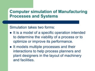 Computer simulation of Manufacturing
Processes and Systems
Simulation takes two forms:
 It is a model of a specific operation intended
to determine the viability of a process or to
optimize or improve its performance.
 It models multiple processes and their
interactions to help process planners and
plant designers in the layout of machinery
and facilities.
 
