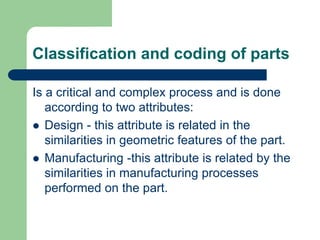 Classification and coding of parts
Is a critical and complex process and is done
according to two attributes:
 Design - this attribute is related in the
similarities in geometric features of the part.
 Manufacturing -this attribute is related by the
similarities in manufacturing processes
performed on the part.
 