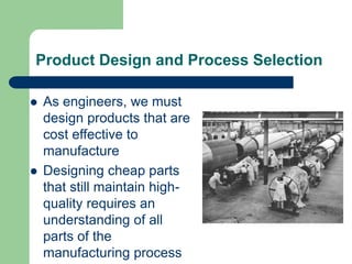 Product Design and Process Selection
 As engineers, we must
design products that are
cost effective to
manufacture
 Designing cheap parts
that still maintain high-
quality requires an
understanding of all
parts of the
manufacturing process
 