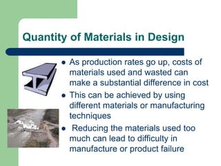 Quantity of Materials in Design
 As production rates go up, costs of
materials used and wasted can
make a substantial difference in cost
 This can be achieved by using
different materials or manufacturing
techniques
 Reducing the materials used too
much can lead to difficulty in
manufacture or product failure
 