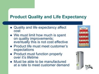 Product Quality and Life Expectancy
 Quality and life expectancy affect
cost
 We must limit how much is spent
on quality improvements;
eventually this is not cost effective
 Product life must meet customer’s
expectations
 Product must function properly
over it’s lifetime
 Must be able to be manufactured
at a rate to meet customer demand
 