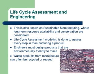 Life Cycle Assessment and
Engineering
 This is also known as Sustainable Manufacturing, where
long-term resource availability and conservation are
considered
 Life Cycle Assessment modeling is done to assess
every step in manufacturing a product
 Engineers must design products that are
environmentally friendly to make
 Waste products from manufacture
can often be recycled or reused
 