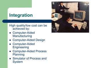 Integration
High quality/low cost can be
achieved by:
 Computer-Aided
Manufacturing
 Computer-Aided Design
 Computer-Aided
Engineering
 Computer-Aided Process
Planning
 Simulator of Process and
System
 