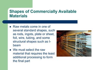 Shapes of Commercially Available
Materials
 Raw metals come in one of
several standard shapes, such
as rods, ingots, plate or sheet,
foil, wire, tubing, and some
structural shapes such as I-
beam
 We must select the raw
material that requires the least
additional processing to form
the final part
 