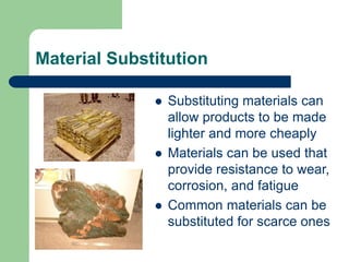 Material Substitution
 Substituting materials can
allow products to be made
lighter and more cheaply
 Materials can be used that
provide resistance to wear,
corrosion, and fatigue
 Common materials can be
substituted for scarce ones
 