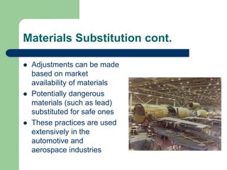Materials Substitution cont.
 Adjustments can be made
based on market
availability of materials
 Potentially dangerous
materials (such as lead)
substituted for safe ones
 These practices are used
extensively in the
automotive and
aerospace industries
 