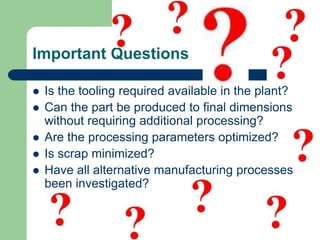 Important Questions
 Is the tooling required available in the plant?
 Can the part be produced to final dimensions
without requiring additional processing?
 Are the processing parameters optimized?
 Is scrap minimized?
 Have all alternative manufacturing processes
been investigated?
 