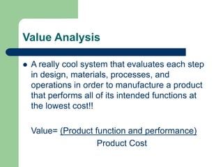 Value Analysis
 A really cool system that evaluates each step
in design, materials, processes, and
operations in order to manufacture a product
that performs all of its intended functions at
the lowest cost!!
Value= (Product function and performance)
Product Cost
 