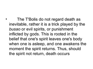         The T'Bolis do not regard death as inevitable, rather it is a trick played by the  busao  or evil spirits, or punishment inflicted by gods. This is rooted in the belief that one's spirit leaves one's body when one is asleep, and one awakens the moment the spirit returns. Thus, should the spirit not return, death occurs  