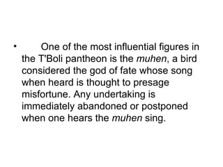         One of the most influential figures in the T'Boli pantheon is the  muhen , a bird considered the god of fate whose song when heard is thought to presage misfortune. Any undertaking is immediately abandoned or postponed when one hears the  muhen  sing. 