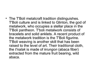 The T'Boli metalcraft tradition distinguishes. T'Boli culture and is linked to Glinton, the god of metalwork, who occupies a stellar place in the T'Boli pantheon. T'boli metalwork consists of bracelets and solid anklets. A recent product of the metalwork tradition is the T'Boli figurine. T'Boli weaving is another skill that has been raised to the level of art. Their traditional cloth, the  t'nalak  is made of  krungon  (abaca fiber) extracted from the mature fruit bearing, wild abaca. 