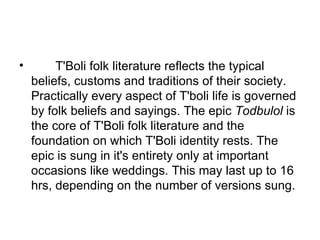         T'Boli folk literature reflects the typical beliefs, customs and traditions of their society. Practically every aspect of T'boli life is governed by folk beliefs and sayings. The epic  Todbulol  is the core of T'Boli folk literature and the foundation on which T'Boli identity rests. The epic is sung in it's entirety only at important occasions like weddings. This may last up to 16 hrs, depending on the number of versions sung. 